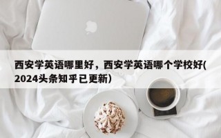 西安学英语哪里好，西安学英语哪个学校好(2024头条知乎已更新）
