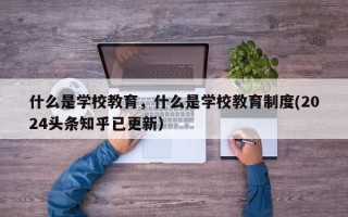 什么是学校教育，什么是学校教育制度(2024头条知乎已更新）