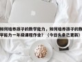 如何培养孩子的数学能力，如何培养孩子的数学能力一年级课程作业？（今日头条已更新）