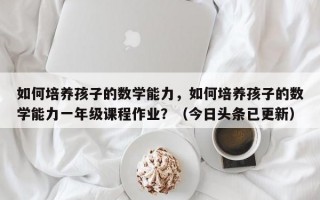如何培养孩子的数学能力，如何培养孩子的数学能力一年级课程作业？（今日头条已更新）