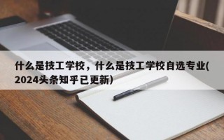 什么是技工学校，什么是技工学校自选专业(2024头条知乎已更新）