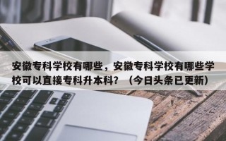 安徽专科学校有哪些，安徽专科学校有哪些学校可以直接专科升本科？（今日头条已更新）