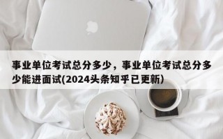 事业单位考试总分多少，事业单位考试总分多少能进面试(2024头条知乎已更新）