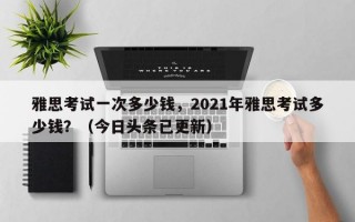 雅思考试一次多少钱，2021年雅思考试多少钱？（今日头条已更新）