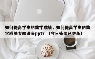 如何提高学生的数学成绩，如何提高学生的数学成绩专题讲座ppt？（今日头条已更新）