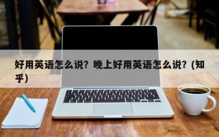 好用英语怎么说？晚上好用英语怎么说？(知乎）