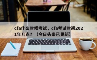 cfa什么时候考试，cfa考试时间2021年几点？（今日头条已更新）