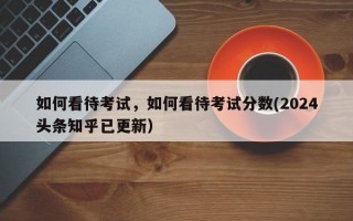 如何看待考试，如何看待考试分数(2024头条知乎已更新）