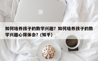 如何培养孩子的数学兴趣？如何培养孩子的数学兴趣心得体会？(知乎）