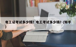 电工证考试多少钱？电工考试多少钱？(知乎）