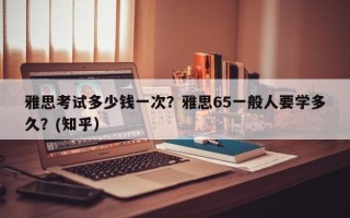 雅思考试多少钱一次？雅思65一般人要学多久？(知乎）