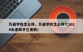 万通学校怎么样，万通学校怎么样?(2024头条知乎已更新）