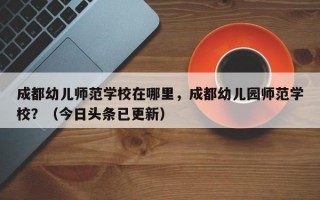 成都幼儿师范学校在哪里，成都幼儿园师范学校？（今日头条已更新）