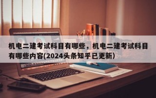 机电二建考试科目有哪些，机电二建考试科目有哪些内容(2024头条知乎已更新）