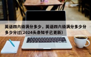 英语四六级满分多少，英语四六级满分多少分多少分过(2024头条知乎已更新）