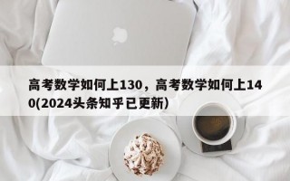 高考数学如何上130，高考数学如何上140(2024头条知乎已更新）