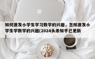 如何激发小学生学习数学的兴趣，怎样激发小学生学数学的兴趣(2024头条知乎已更新）