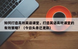 如何打造高效英语课堂，打造英语高效课堂的有效策略？（今日头条已更新）