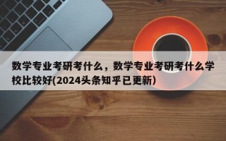 数学专业考研考什么，数学专业考研考什么学校比较好(2024头条知乎已更新）