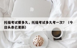托福考试要多久，托福考试多久考一次？（今日头条已更新）
