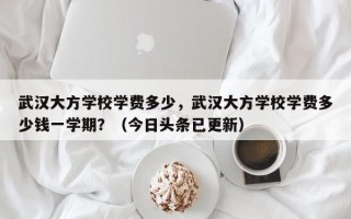 武汉大方学校学费多少，武汉大方学校学费多少钱一学期？（今日头条已更新）