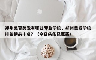 郑州美容美发有哪些专业学校，郑州美发学校排名榜前十名？（今日头条已更新）