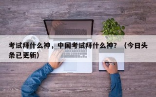 考试拜什么神，中国考试拜什么神？（今日头条已更新）