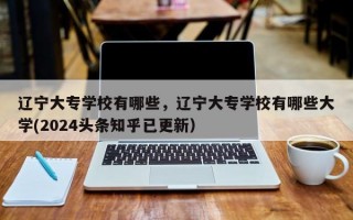 辽宁大专学校有哪些，辽宁大专学校有哪些大学(2024头条知乎已更新）