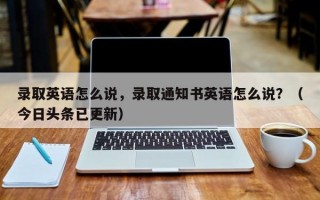 录取英语怎么说，录取通知书英语怎么说？（今日头条已更新）