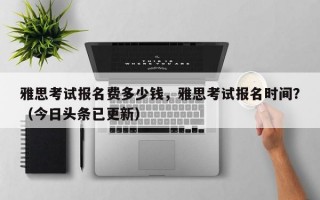 雅思考试报名费多少钱，雅思考试报名时间？（今日头条已更新）