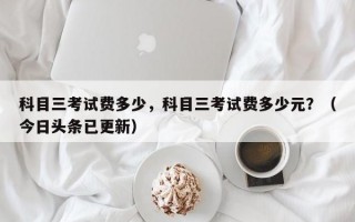 科目三考试费多少，科目三考试费多少元？（今日头条已更新）