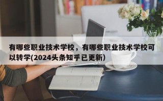 有哪些职业技术学校，有哪些职业技术学校可以转学(2024头条知乎已更新）