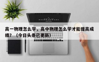 高一物理怎么学，高中物理怎么学才能提高成绩？（今日头条已更新）
