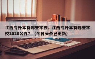 江西专升本有哪些学校，江西专升本有哪些学校2020公办？（今日头条已更新）