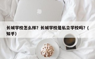 长城学校怎么样？长城学校是私立学校吗？(知乎）