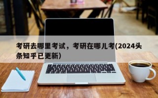 考研去哪里考试，考研在哪儿考(2024头条知乎已更新）