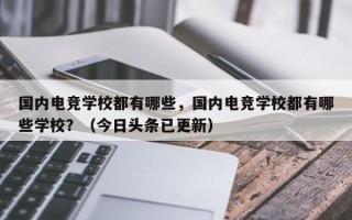 国内电竞学校都有哪些，国内电竞学校都有哪些学校？（今日头条已更新）
