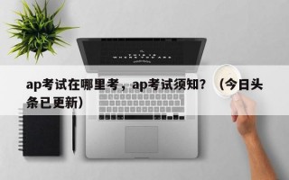 ap考试在哪里考，ap考试须知？（今日头条已更新）