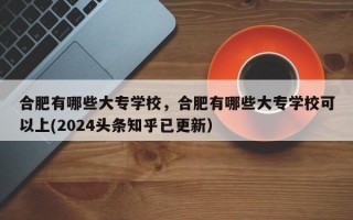 合肥有哪些大专学校，合肥有哪些大专学校可以上(2024头条知乎已更新）