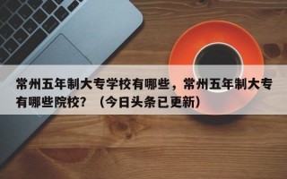 常州五年制大专学校有哪些，常州五年制大专有哪些院校？（今日头条已更新）