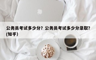 公务员考试多少分？公务员考试多少分录取？(知乎）