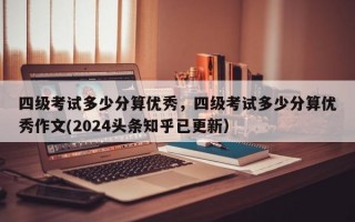 四级考试多少分算优秀，四级考试多少分算优秀作文(2024头条知乎已更新）