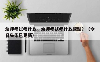 幼师考试考什么，幼师考试考什么题型？（今日头条已更新）