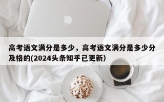 高考语文满分是多少，高考语文满分是多少分及格的(2024头条知乎已更新）