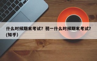 什么时候期末考试？初一什么时候期末考试？(知乎）