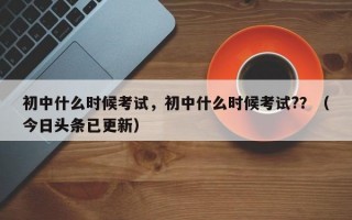 初中什么时候考试，初中什么时候考试?？（今日头条已更新）