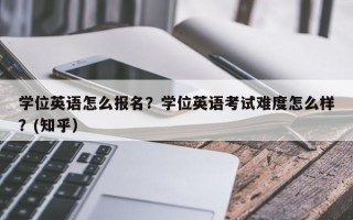 学位英语怎么报名？学位英语考试难度怎么样？(知乎）
