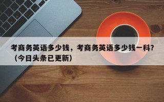 考商务英语多少钱，考商务英语多少钱一科？（今日头条已更新）
