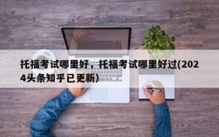 托福考试哪里好，托福考试哪里好过(2024头条知乎已更新）