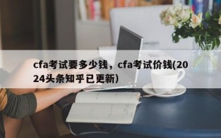 cfa考试要多少钱，cfa考试价钱(2024头条知乎已更新）